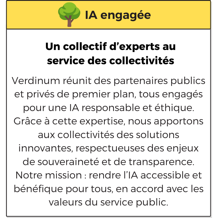 IA engagée. Un collectif d’experts au service des collectivités. Verdinum réunit des partenaires publics et privés de premier plan, tous engagés pour une IA responsable et éthique. Grâce à cette expertise, nous apportons aux collectivités des solutions innovantes, respectueuses des enjeux de souveraineté et de transparence. Notre mission : rendre l’IA accessible et bénéfique pour tous, en accord avec les valeurs du service public.