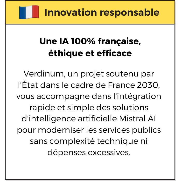 Innovation responsable. Une IA 100% française, éthique et efficace. Verdinum, un projet soutenu par l’État dans le cadre de France 2030, vous accompagne dans l'intégration rapide et simple des solutions d'intelligence artificielle Mistral AI pour moderniser les services publics sans complexité technique ni dépenses excessives.